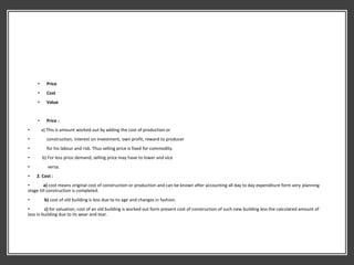 • Price
• Cost
• Value
• Price :
• a) This is amount worked out by adding the cost of production or
• construction, interest on investment, own profit, reward to producer
• for his labour and risk. Thus selling price is fixed for commodity.
• b) For less price demand, selling price may have to lower and vice
• versa.
• 2. Cost :
• a) cost means original cost of construction or production and can be known after accounting all day to day expenditure form very planning
stage till construction is completed.
• b) cost of old building is less due to its age and changes in fashion.
• c) for valuation, cost of an old building is worked out form present cost of construction of such new building less the calculated amount of
loss in building due to its wear and tear.
 