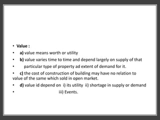 • Value :
• a) value means worth or utility
• b) value varies time to time and depend largely on supply of that
• particular type of property ad extent of demand for it.
• c) the cost of construction of building may have no relation to
value of the same which sold in open market.
• d) value id depend on i) its utility ii) shortage in supply or demand
• iii) Events.
 