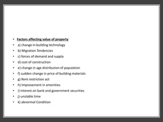 • Factors affecting value of property
• a) change in building technology
• b) Migration Tendencies
• c) forces of demand and supply
• d) cost of construction
• e) change in age distribution of population
• f) sudden change in price of building materials
• g) Rent restriction act
• h) Improvement in amenities
• i) interest on bank and government securities
• j) unstable time
• k) abnormal Condition
 