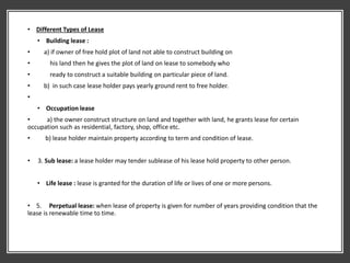 • Different Types of Lease
• Building lease :
• a) if owner of free hold plot of land not able to construct building on
• his land then he gives the plot of land on lease to somebody who
• ready to construct a suitable building on particular piece of land.
• b) in such case lease holder pays yearly ground rent to free holder.
•
• Occupation lease
• a) the owner construct structure on land and together with land, he grants lease for certain
occupation such as residential, factory, shop, office etc.
• b) lease holder maintain property according to term and condition of lease.
• 3. Sub lease: a lease holder may tender sublease of his lease hold property to other person.
• Life lease : lease is granted for the duration of life or lives of one or more persons.
• 5. Perpetual lease: when lease of property is given for number of years providing condition that the
lease is renewable time to time.
 