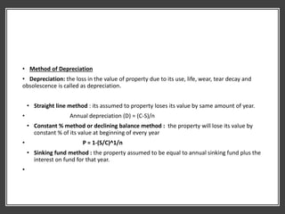 • Method of Depreciation
• Depreciation: the loss in the value of property due to its use, life, wear, tear decay and
obsolescence is called as depreciation.
• Straight line method : its assumed to property loses its value by same amount of year.
• Annual depreciation (D) = (C-S)/n
• Constant % method or declining balance method : the property will lose its value by
constant % of its value at beginning of every year
• P = 1-(S/C)^1/n
• Sinking fund method : the property assumed to be equal to annual sinking fund plus the
interest on fund for that year.
•
 