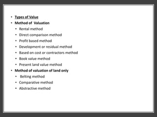 • Types of Value
• Method of Valuation
• Rental method
• Direct comparison method
• Profit based method
• Development or residual method
• Based on cost or contractors method
• Book value method
• Present land value method
• Method of valuation of land only
• Belting method
• Comparative method
• Abstractive method
 