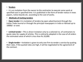 • Tenders
• It is an invitation from the owner to the contractor to execute some work at
specified cost in specified time. It is published in the form of tender notice in news
papers, notice boards etc. according to the cost of works.
• Methods of inviting tenders
• Open tender–It is invitation of tenders by open advertisement through the
Indian Trade Journal or through the principal newspapers in India or Abroad up to
10000/- or over.
• Limited tender—This is direct invitation only to a selected no. of contractors to
quote rates for supply of articles. This is ordinarily adopted in the case of all orders
the estimated value of which is less than Rs.10,000.
• Single tender—Invitation is given to only one firm to render a service by quoting
their rates. If the quoted rates are high, it will be negotiated to the agreement of
the contract.
 