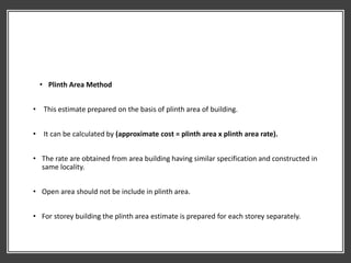 • Plinth Area Method
• This estimate prepared on the basis of plinth area of building.
• It can be calculated by (approximate cost = plinth area x plinth area rate).
• The rate are obtained from area building having similar specification and constructed in
same locality.
• Open area should not be include in plinth area.
• For storey building the plinth area estimate is prepared for each storey separately.
 