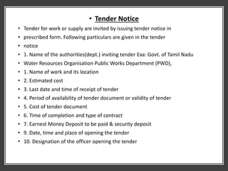 • Tender Notice
• Tender for work or supply are invited by issuing tender notice in
• prescribed form. Following particulars are given in the tender
• notice
• 1. Name of the authorities(dept.) inviting tender Exa: Govt. of Tamil Nadu
• Water Resources Organisation Public Works Department (PWD),
• 1. Name of work and its location
• 2. Estimated cost
• 3. Last date and time of receipt of tender
• 4. Period of availability of tender document or validity of tender
• 5. Cost of tender document
• 6. Time of completion and type of contract
• 7. Earnest Money Deposit to be paid & security deposit
• 9. Date, time and place of opening the tender
• 10. Designation of the officer opening the tender
 
