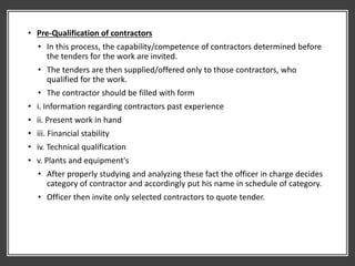 • Pre-Qualification of contractors
• In this process, the capability/competence of contractors determined before
the tenders for the work are invited.
• The tenders are then supplied/offered only to those contractors, who
qualified for the work.
• The contractor should be filled with form
• i. Information regarding contractors past experience
• ii. Present work in hand
• iii. Financial stability
• iv. Technical qualification
• v. Plants and equipment's
• After properly studying and analyzing these fact the officer in charge decides
category of contractor and accordingly put his name in schedule of category.
• Officer then invite only selected contractors to quote tender.
 