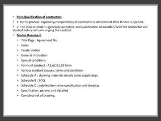 • Post-Qualification of contractors
• 1. In this process, capability/compentency of contractor is determined after tender is opened.
• 2. The lowest tender is generally accepted, and qualification of awarded/Selected contractor are
studied before actually singing the contract
• Tender Document
• Title Page : Agreement No.
• Index
• Tender notice
• General Instruction
• Special conditions
• Forms of contract : A1,A2,B1,B2 form
• Various contract clauses, terms and condition
• Schedule A : showing materials details to be supply dept.
• Schedule B : BOQ
• Schedule C : detailed item wise specification and drawing
• Specification: general and detailed
• Complete set of drawing.
 