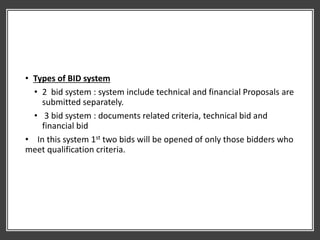 • Types of BID system
• 2 bid system : system include technical and financial Proposals are
submitted separately.
• 3 bid system : documents related criteria, technical bid and
financial bid
• In this system 1st two bids will be opened of only those bidders who
meet qualification criteria.
 