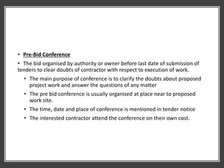 • Pre-Bid Conference
• The bid organised by authority or owner before last date of submission of
tenders to clear doubts of contractor with respect to execution of work.
• The main purpose of conference is to clarify the doubts about proposed
project work and answer the questions of any matter
• The pre bid conference is usually organised at place near to proposed
work site.
• The time, date and place of conference is mentioned in tender notice
• The interested contractor attend the conference on their own cost.
 