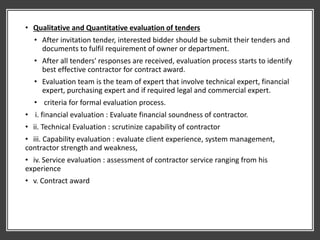 • Qualitative and Quantitative evaluation of tenders
• After invitation tender, interested bidder should be submit their tenders and
documents to fulfil requirement of owner or department.
• After all tenders' responses are received, evaluation process starts to identify
best effective contractor for contract award.
• Evaluation team is the team of expert that involve technical expert, financial
expert, purchasing expert and if required legal and commercial expert.
• criteria for formal evaluation process.
• i. financial evaluation : Evaluate financial soundness of contractor.
• ii. Technical Evaluation : scrutinize capability of contractor
• iii. Capability evaluation : evaluate client experience, system management,
contractor strength and weakness,
• iv. Service evaluation : assessment of contractor service ranging from his
experience
• v. Contract award
 