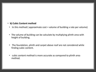 • b) Cubic Content method
• In this method ( approximate cost = volume of building x rate per volume)
• The volume of building can be calculate by multiplying plinth area with
height of building.
• The foundation, plinth and carpet above roof are not considered while
finding cubic content.
• cubic content method is more accurate as compared to plinth area
method.
 