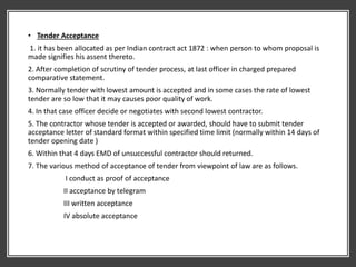 • Tender Acceptance
1. it has been allocated as per Indian contract act 1872 : when person to whom proposal is
made signifies his assent thereto.
2. After completion of scrutiny of tender process, at last officer in charged prepared
comparative statement.
3. Normally tender with lowest amount is accepted and in some cases the rate of lowest
tender are so low that it may causes poor quality of work.
4. In that case officer decide or negotiates with second lowest contractor.
5. The contractor whose tender is accepted or awarded, should have to submit tender
acceptance letter of standard format within specified time limit (normally within 14 days of
tender opening date )
6. Within that 4 days EMD of unsuccessful contractor should returned.
7. The various method of acceptance of tender from viewpoint of law are as follows.
I conduct as proof of acceptance
II acceptance by telegram
III written acceptance
IV absolute acceptance
 