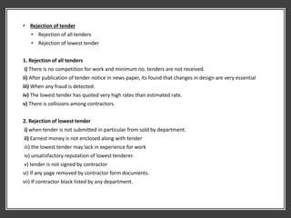 • Rejection of tender
• Rejection of all tenders
• Rejection of lowest tender
1. Rejection of all tenders
i) There is no competition for work and minimum no. tenders are not received.
ii) After publication of tender notice in news paper, its found that changes in design are very essential
iii) When any fraud is detected.
iv) The lowest tender has quoted very high rates than estimated rate.
v) There is collisions among contractors.
2. Rejection of lowest tender
i) when tender is not submitted in particular from sold by department.
ii) Earnest money is not enclosed along with tender
iii) the lowest tender may lack in experience for work
iv) unsatisfactory reputation of lowest tenderer.
v) tender is not signed by contractor
vi) If any page removed by contractor form documents.
vii) If contractor black listed by any department.
 