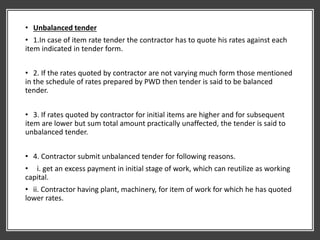 • Unbalanced tender
• 1.In case of item rate tender the contractor has to quote his rates against each
item indicated in tender form.
• 2. If the rates quoted by contractor are not varying much form those mentioned
in the schedule of rates prepared by PWD then tender is said to be balanced
tender.
• 3. If rates quoted by contractor for initial items are higher and for subsequent
item are lower but sum total amount practically unaffected, the tender is said to
unbalanced tender.
• 4. Contractor submit unbalanced tender for following reasons.
• i. get an excess payment in initial stage of work, which can reutilize as working
capital.
• ii. Contractor having plant, machinery, for item of work for which he has quoted
lower rates.
 