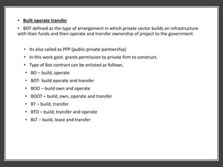 • Built operate transfer
• BOT defined as the type of arrangement in which private sector builds an infrastructure
with their funds and then operate and transfer ownership of project to the government.
• Its also called as PPP (public private partnership)
• In this work govt. grants permission to private firm to construct.
• Type of Bot contract can be enlisted as follows.
• BO – build, operate
• BOT- build operate and transfer
• BOO – build own and operate
• BOOT – build, own, operate and transfer
• BT – build, transfer
• BTO – build, transfer and operate
• BLT – build, lease and transfer
 