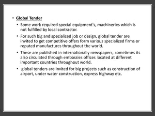 • Global Tender
• Some work required special equipment's, machineries which is
not fulfilled by local contractor.
• For such big and specialized job or design, global tender are
invited to get competitive offers form various specialized firms or
reputed manufactures throughout the world.
• These are published in internationally newspapers, sometimes its
also circulated through embassies offices located at different
important countries throughout world.
• global tenders are invited for big projects such as construction of
airport, under water construction, express highway etc.
 