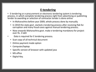 E-tendering
• E-tendering or e-procurement or electronic tendering system is tendering
process, in which complete tendering process right from advertising or publishing
tender to awarding or selection of contractor tender is done online
• In Maharashtra before year 2009, whole process done by manually.
• In 2010 the state govt. started e tendering process after receiving flak for
corruption and many fraud cases against manual tendering process.
• Now onwards Maharashtra govt. make e tendering mandatory for project
over Rs. 3 lakh
• Data is required for E tendering process.
• Scan copy of all technical document
• Online payment mode option
• Computer/laptop
• Specific version of browser with updated java
• MS office
• Digital Key.
 