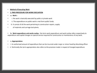 • Method of Executing Work
• 1. PWD PROCEDURE FOR WORK EXECUATION
• a. Work :
• i. the work is basically executed by public or private work
• ii. The expenditure on public work is met form public funds.
• iii. It consist of all the work pertaining to construction repairs, supply
• of materials and carriage tool plants.
• b. Work expenditure and works outlay : the term work expenditure and work outlay refers respectively to
expenditure and capital charges on special service required for construction or maintenance of any work.
• c. Appropriation:
• i. its authorised amount of expenditure that can be incurred under major or minor head by disturbing officer
• ii. Technically the term appropriation also refers to the provision made in respect of charged expenditure.
 