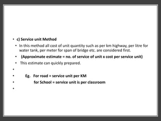 • c) Service unit Method
• In this method all cost of unit quantity such as per km highway, per litre for
water tank, per meter for span of bridge etc. are considered first.
• (Approximate estimate = no. of service of unit x cost per service unit)
• This estimate can quickly prepared.
•
• Eg. For road = service unit per KM
• for School = service unit is per classroom
•
 