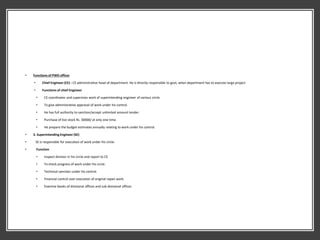 • Functions of PWD officer
• Chief Engineer (CE) : CE administrative head of department. He is directly responsible to govt, when department has to execute large project.
• Functions of chief Engineer
• CE coordinates and supervises work of superintending engineer of various circle.
• To give administrative approval of work under his control.
• He has full authority to sanction/accept unlimited amount tender.
• Purchase of live stock Rs. 30000/ at only one time.
• He prepare the budget estimates annually relating to work under his control.
• 3. Superintending Engineer (SE)
• SE is responsible for execution of work under his circle.
• Function
• Inspect division in his circle and report to CE
• To check progress of work under his circle.
• Technical sanction under his control.
• Financial control over execution of original repair work.
• Examine books of divisional offices and sub divisional offices
 