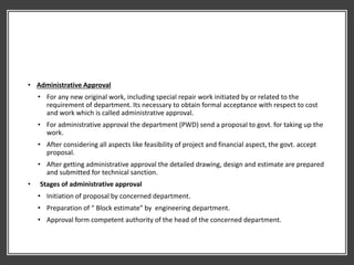 • Administrative Approval
• For any new original work, including special repair work initiated by or related to the
requirement of department. Its necessary to obtain formal acceptance with respect to cost
and work which is called administrative approval.
• For administrative approval the department (PWD) send a proposal to govt. for taking up the
work.
• After considering all aspects like feasibility of project and financial aspect, the govt. accept
proposal.
• After getting administrative approval the detailed drawing, design and estimate are prepared
and submitted for technical sanction.
• Stages of administrative approval
• Initiation of proposal by concerned department.
• Preparation of “ Block estimate” by engineering department.
• Approval form competent authority of the head of the concerned department.
 