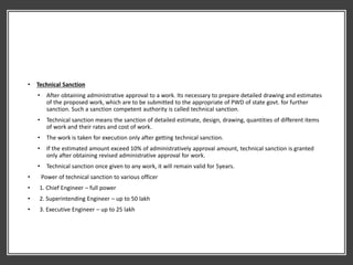 • Technical Sanction
• After obtaining administrative approval to a work. Its necessary to prepare detailed drawing and estimates
of the proposed work, which are to be submitted to the appropriate of PWD of state govt. for further
sanction. Such a sanction competent authority is called technical sanction.
• Technical sanction means the sanction of detailed estimate, design, drawing, quantities of different items
of work and their rates and cost of work.
• The work is taken for execution only after getting technical sanction.
• If the estimated amount exceed 10% of administratively approval amount, technical sanction is granted
only after obtaining revised administrative approval for work.
• Technical sanction once given to any work, it will remain valid for 5years.
• Power of technical sanction to various officer
• 1. Chief Engineer – full power
• 2. Superintending Engineer – up to 50 lakh
• 3. Executive Engineer – up to 25 lakh
 