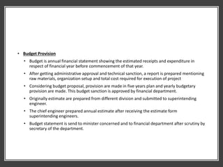 • Budget Provision
• Budget is annual financial statement showing the estimated receipts and expenditure in
respect of financial year before commencement of that year.
• After getting administrative approval and technical sanction, a report is prepared mentioning
raw materials, organization setup and total cost required for execution of project
• Considering budget proposal, provision are made in five years plan and yearly budgetary
provision are made. This budget sanction is approved by financial department.
• Originally estimate are prepared from different division and submitted to superintending
engineer.
• The chief engineer prepared annual estimate after receiving the estimate form
superintending engineers.
• Budget statement is send to minister concerned and to financial department after scrutiny by
secretary of the department.
 