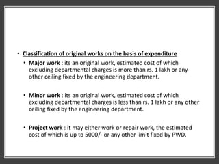 • Classification of original works on the basis of expenditure
• Major work : its an original work, estimated cost of which
excluding departmental charges is more than rs. 1 lakh or any
other ceiling fixed by the engineering department.
• Minor work : its an original work, estimated cost of which
excluding departmental charges is less than rs. 1 lakh or any other
ceiling fixed by the engineering department.
• Project work : it may either work or repair work, the estimated
cost of which is up to 5000/- or any other limit fixed by PWD.
 