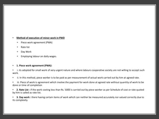 • Method of execution of minor work in PWD
• Piece work agreement (PWA)
• Rate list
• Day Work
• Employing labour on daily wages.
• 1. Piece work agreement (PWA):
• i. its adopted for small work of very urgent nature and where labours cooperative society are not willing to accept such
work.
• ii. In this method, piece worker is to be paid as per measurement of actual work carried out by him at agreed rate.
• iii. Piece of work is agreement which involve the payment for work done at agreed rate without quantity of work to be
done or time of completion
• 2. Rate List : if the work costing less than Rs. 5000 is carried out by piece worker as per Schedule of cost or rate quoted
by him is called as rate list.
• 3. Day work : there having certain items of work which can neither be measured accurately nor valued correctly due to
its complexity.
 