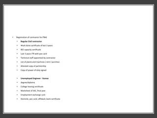 • Registration of contractor for PWd
• Regular Civil contractor
• Work done certificate of last 3 years
• BID capacity certificate
• Last 3 years ITR with pan card
• Technical staff appointed by contractor
• List of plants and machines ( rent / purches)
• Attested copy of partnership
• Copy of power of duly signed
• Unemployed Engineer - license
• degree/diploma
• College leaving certificate
• Marksheet of SSC, final year
• Employment exchange card
• Domicile, pan card, affidavit, bank certificate
 