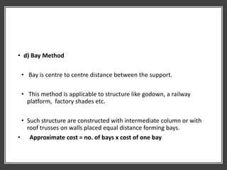 • d) Bay Method
• Bay is centre to centre distance between the support.
• This method is applicable to structure like godown, a railway
platform, factory shades etc.
• Such structure are constructed with intermediate column or with
roof trusses on walls placed equal distance forming bays.
• Approximate cost = no. of bays x cost of one bay
 