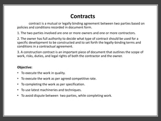Contracts
contract is a mutual or legally binding agreement between two parties based on
policies and conditions recorded in document form.
1. The two parties involved are one or more owners and one or more contractors.
2. The owner has full authority to decide what type of contract should be used for a
specific development to be constructed and to set forth the legally-binding terms and
conditions in a contractual agreement.
3. A construction contract is an important piece of document that outlines the scope of
work, risks, duties, and legal rights of both the contractor and the owner.
Objective:
• To execute the work in quality.
• To execute the work as per agreed competitive rate.
• To completing the work as per specification.
• To use latest machineries and techniques.
• To avoid dispute between two parties, while completing work.
 