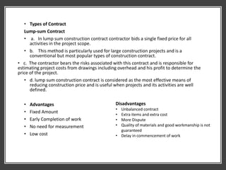 • Types of Contract
Lump-sum Contract
• a. In lump sum construction contract contractor bids a single fixed price for all
activities in the project scope.
• b. This method is particularly used for large construction projects and is a
conventional but most popular types of construction contract.
• c. The contractor bears the risks associated with this contract and is responsible for
estimating project costs from drawings including overhead and his profit to determine the
price of the project.
• d. lump sum construction contract is considered as the most effective means of
reducing construction price and is useful when projects and its activities are well
defined.
• Advantages
• Fixed Amount
• Early Completion of work
• No need for measurement
• Low cost
Disadvantages
• Unbalanced contract
• Extra items and extra cost
• More Dispute
• Quality of materials and good workmanship is not
guaranteed
• Delay in commencement of work
 