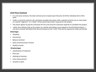 Unit Price Contract
• In a unit price contract, the total contract price is based upon the price of all the individual item of the
work.
• Under a unit price contract, the contractor provides the owner with a specific price for one or more tasks
or a partial “segment” or a “block” of the overall work that’s required on the project.
• The owner agrees to pay the contractor for the units that the contractor expends to complete the project.
• rather than taking a look at the project as a whole and setting a price based on that finished product, a
unit price contract will determine the price based on the “units” that will be required to make up that job.
Advantages
• Flexibility
• Economical
• Balance Contract
• Early commencement of work
• Quality of work
Disadvantages
• classification of materials
• final cost
• clashing of interests
• more measurement
• variation in plan
 