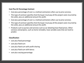 Cost Plus Or Percentage Contract
• Cost plus percentage of cost is a method contractors often use to price services.
• This type of contract specifies that the buyer must pay all the project costs incurred by
the seller, plus an additional amount for profit.
• Cost plus percentage of cost is a method contractors often use to price services.
• This type of contract specifies that the buyer must pay all the project costs incurred by
the seller, plus an additional amount for profit.
• Products such as purses and services such as car detailing have fixed prices. Other
services and projects, such as home remodels, have variable costs that are hard to
predict.
Classification
• cost plus fixed percentage
• cost plus fixed sum
• cost plus fixed sum with profit sharing
• cost plus fixed sum with bonus
• cost plus varying percentage
 