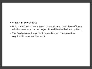 • 4. Basic Price Contract
• Unit Price Contracts are based on anticipated quantities of items
which are counted in the project in addition to their unit prices.
• The final price of the project depends upon the quantities
required to carry out the work.
 