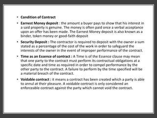 • Condition of Contract
• Earnest Money deposit : the amount a buyer pays to show that his interest in
a said property is genuine. The money is often paid once a verbal acceptance
upon an offer has been made. The Earnest Money deposit is also known as a
binder, token money or good-faith deposit
• Security Deposit : The contractor is required to deposit with the owner a sum
stated as a percentage of the cost of the work in order to safeguard the
interests of the owner in the event of improper performance of the contract.
• Time as an Essence of contract : A Time is of the Essence clause may mean
that one party to the contract must perform its contractual obligations at a
specific date and time as required in order to compel performance by the
other party to the contract. A failure to perform by the time specified will be
a material breach of the contract.
• Voidable contract : it means a contract has been created which a party is able
to annul at their pleasure. A voidable contract is only considered an
enforceable contract against the party which cannot void the contract.
 
