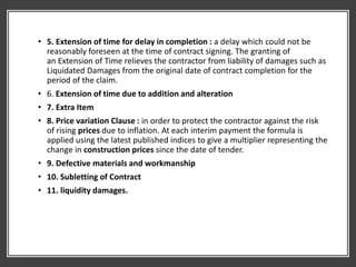 • 5. Extension of time for delay in completion : a delay which could not be
reasonably foreseen at the time of contract signing. The granting of
an Extension of Time relieves the contractor from liability of damages such as
Liquidated Damages from the original date of contract completion for the
period of the claim.
• 6. Extension of time due to addition and alteration
• 7. Extra Item
• 8. Price variation Clause : in order to protect the contractor against the risk
of rising prices due to inflation. At each interim payment the formula is
applied using the latest published indices to give a multiplier representing the
change in construction prices since the date of tender.
• 9. Defective materials and workmanship
• 10. Subletting of Contract
• 11. liquidity damages.
 