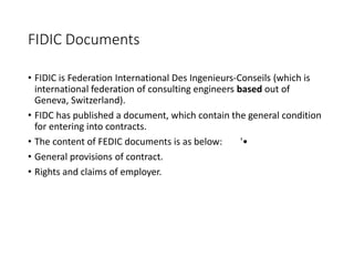 FIDIC Documents
• FIDIC is Federation International Des Ingenieurs-Conseils (which is
international federation of consulting engineers based out of
Geneva, Switzerland).
• FIDC has published a document, which contain the general condition
for entering into contracts.
• The content of FEDIC documents is as below: '•
• General provisions of contract.
• Rights and claims of employer.
 
