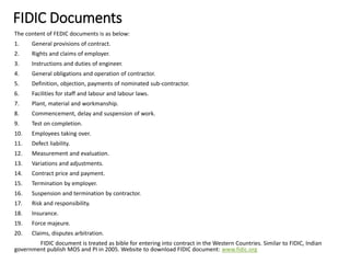 FIDIC Documents
The content of FEDIC documents is as below:
1. General provisions of contract.
2. Rights and claims of employer.
3. Instructions and duties of engineer.
4. General obligations and operation of contractor.
5. Definition, objection, payments of nominated sub-contractor.
6. Facilities for staff and labour and labour laws.
7. Plant, material and workmanship.
8. Commencement, delay and suspension of work.
9. Test on completion.
10. Employees taking over.
11. Defect liability.
12. Measurement and evaluation.
13. Variations and adjustments.
14. Contract price and payment.
15. Termination by employer.
16. Suspension and termination by contractor.
17. Risk and responsibility.
18. Insurance.
19. Force majeure.
20. Claims, disputes arbitration.
FIDIC document is treated as bible for entering into contract in the Western Countries. Similar to FIDIC, Indian
government publish MOS and PI in 2005. Website to download FIDIC document: www.fidic.org
 