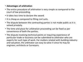 • Advantages of arbitration
• The entire procedure of arbitration is very simple as compared to the
court of law proceeding.
• It takes less time to declare the award.
• It is cheap as compared to filling civil suits.
• The dispute between the contracting parties is not made public as it is
solved privately.
• The time and place for arbitration proceeding can be fixed as per
convenience of both the parties.
• The dispute involving technical points or requiring experience of
particular trade or business can be submitted to arbitrator who are
experts for such type of work. For matters related with building industry
and valuation, the arbitrator can easy to solve it since he may be
engineer, architects or Surveyors.
 