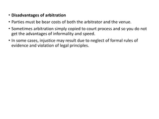 • Disadvantages of arbitration
• Parties must be bear costs of both the arbitrator and the venue.
• Sometimes arbitration simply copied to court process and so you do not
get the advantages of informality and speed.
• In some cases, injustice may result due to neglect of formal rules of
evidence and violation of legal principles.
 