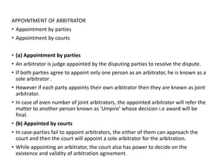 APPOINTMENT OF ARBITRATOR
• Appointment by parties
• Appointment by courts
• (a) Appointment by parties
• An arbitrator is judge appointed by the disputing parties to resolve the dispute.
• If both parties agree to appoint only one person as an arbitrator, he is known as a
sole arbitrator .
• However if each party appoints their own arbitrator then they are known as joint
arbitrator.
• In case of even number of joint arbitrators, the appointed arbitrator will refer the
matter to another person known as 'Umpire’ whose decision i.e award will be
final.
• (b) Appointed by courts
• In case-parties fail to appoint arbitrators, the either of them can approach the
court and then the court will appoint a sole arbitrator for the arbitration.
• While appointing an arbitrator, the court also has power to decide on the
existence and validity of arbitration agreement.
 