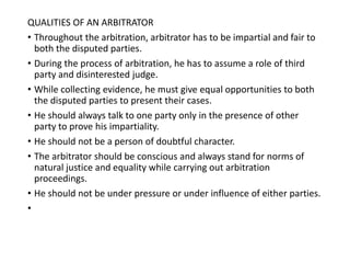 QUALITIES OF AN ARBITRATOR
• Throughout the arbitration, arbitrator has to be impartial and fair to
both the disputed parties.
• During the process of arbitration, he has to assume a role of third
party and disinterested judge.
• While collecting evidence, he must give equal opportunities to both
the disputed parties to present their cases.
• He should always talk to one party only in the presence of other
party to prove his impartiality.
• He should not be a person of doubtful character.
• The arbitrator should be conscious and always stand for norms of
natural justice and equality while carrying out arbitration
proceedings.
• He should not be under pressure or under influence of either parties.
•
 