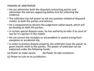 POWERS OF ARBITRATOR
• He can administer both the disputed contracting parties and
administer the witness appearing before him for collecting the
evidence.
• The arbitrator has full power to ask any question related of disputed
matter, to both the parties and witness.
• He is empowered to declare the judgement called award, which will
be binding on both the parties.
• In certain special dispute cases, he has authority to refer it to court of
law for it’s opinion in the matter.
• He can correct the mistakes or any problem in award arising from
exception or accidental slip.
• In order to protect dispute property, the arbitrator have the power to
grant interim relief to the parties. The power of arbitrator can be
explained under the following heads :
(a) Power to make award. (b) Power to take assistance.
(c) Power to rule on its jurisdiction.
 