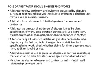 ROLE OF ARBITRATOR IN CIVIL ENGINEERING WORKS
• Arbitrator review testimony and evidence presented by disputed
parties at hearing and resolves the dispute by issuing a decision that
may include an award of money.
• Arbitrator listen statement of both department or owner and
contractor.
• Arbitrator go through all evidence of dispute it may be plan,
specification of work, time duration, payment clause, extra item,
escalation etc. of all term and condition of mentioned in contact.
• After analysing all evidence, arbitrator gives fair decision to solve
dispute, e.g. he find out fault of any parties, or deficiencies in
specification or work, check whether claims for time, payments extra
item, addition is valid or not.
• Arbitrations main role is to gives fair decision as early as possible, so
that construction activities starts once again without any dispute.
• He solve the clashes of owner and contractor and maintain well
relationship between them.
 