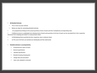 • B) Detailed Estimate
• This is most accurate method
• Below are steps for calculating detailed estimate
• i) its prepared by finding out the actual quantities of item of work and then multiplied by corresponding rates.
• ii) Whole structure is subdivided into individual item of work and quantities of all item of work can be calculated form their respective
dimension form drawing and noted it in measurement sheet.
• iii) Multiplying these quantities by their respective rates in abstract sheet.
• iv) The cost of all items are worked out individually and then abstracted.
• Detailed estimate is accompanied by
• Comprehensive report of work
• General specification
• detailed specification
• Detailed drawing showing plan
• Design data and calculation
• basic rates adopted in estimate
 