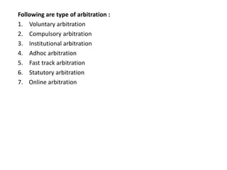 Following are type of arbitration :
1. Voluntary arbitration
2. Compulsory arbitration
3. Institutional arbitration
4. Adhoc arbitration
5. Fast track arbitration
6. Statutory arbitration
7. Online arbitration
 