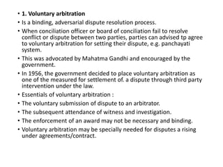 • 1. Voluntary arbitration
• Is a binding, adversarial dispute resolution process.
• When conciliation officer or board of conciliation fail to resolve
conflict or dispute between two parties, parties can advised tp agree
to voluntary arbitration for setting their dispute, e.g. panchayati
system.
• This was advocated by Mahatma Gandhi and encouraged by the
government.
• In 1956, the government decided to place voluntary arbitration as
one of the measured for settlement of. a dispute through third party
intervention under the law.
• Essentials of voluntary arbitration :
• The voluntary submission of dispute to an arbitrator.
• The subsequent attendance of witness and investigation.
• The enforcement of an award may not be necessary and binding.
• Voluntary arbitration may be specially needed for disputes a rising
under agreements/contract.
 