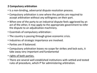 2 Compulsory arbitration
• Is a non-binding, adversarial dispute resolution process.
• Compulsory arbitration is one where the parties are required to
accept arbitration without any willingness on their part.
• When one of the party to an industrial dispute feels aggrieved by an
act of the other, it may apply to the appropriate government to refer
the dispute to an adjudication machinery.
• Essentials of compulsory arbitration :
• The country is passing through grove economic crisis.
• Industries of strategic importance are involved.
• Parties are ill balanced.
• Compulsory arbitration leaves no scope for strikes and lock outs, it
take away very important and fundamental
• rights of both parties.
• There are several well established institutions with settled and tested
rules of procedure, which Pr for administering arbitration.
 